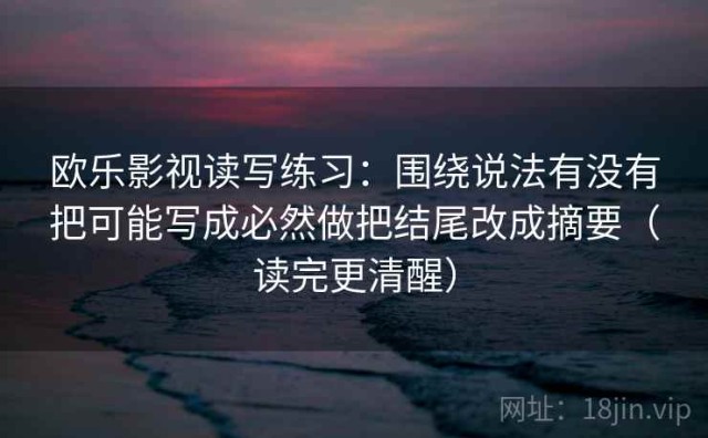 欧乐影视读写练习：围绕说法有没有把可能写成必然做把结尾改成摘要（读完更清醒）