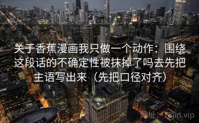 关于香蕉漫画我只做一个动作：围绕这段话的不确定性被抹掉了吗去先把主语写出来（先把口径对齐）