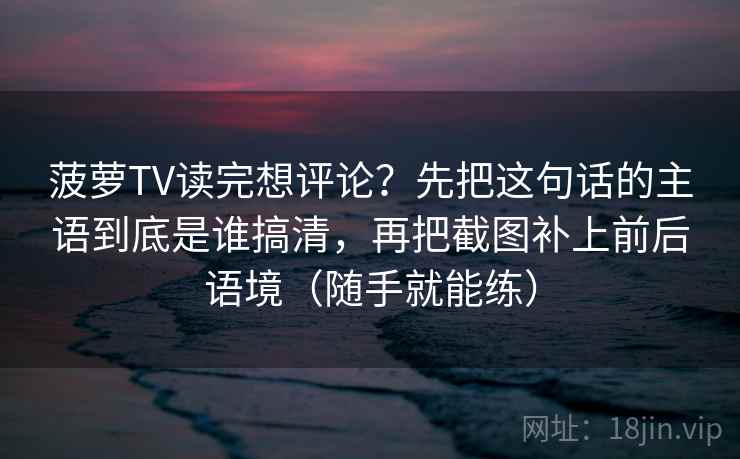菠萝TV读完想评论？先把这句话的主语到底是谁搞清，再把截图补上前后语境（随手就能练）