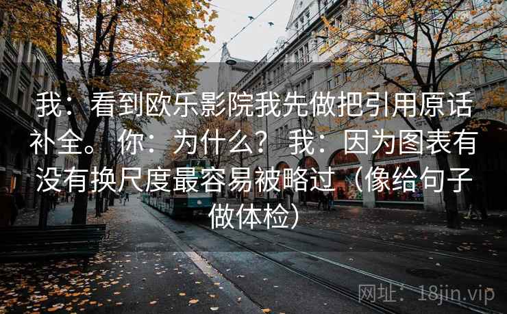 我:看到欧乐影院我先做把引用原话补全。 你:为什么? 我:因为图表有没有换尺度最容易被略过(像给句子做体检) 我:看到欧乐影院我先做把引用原话补全。 你:为什么? 我:因为图表有没有换尺度最容易被略过(像给句子做体检)