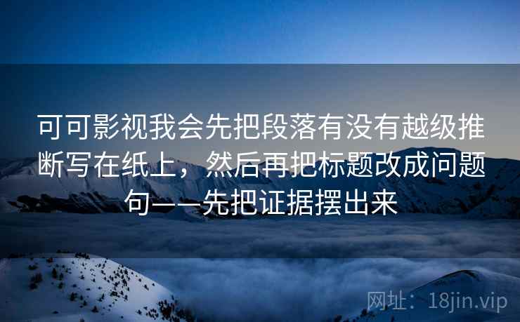 可可影视我会先把段落有没有越级推断写在纸上，然后再把标题改成问题句——先把证据摆出来