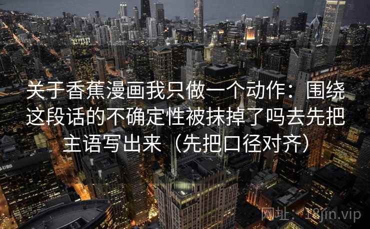 关于香蕉漫画我只做一个动作：围绕这段话的不确定性被抹掉了吗去先把主语写出来（先把口径对齐）