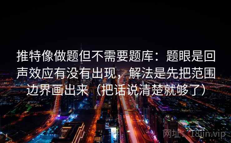 推特像做题但不需要题库：题眼是回声效应有没有出现，解法是先把范围边界画出来（把话说清楚就够了）