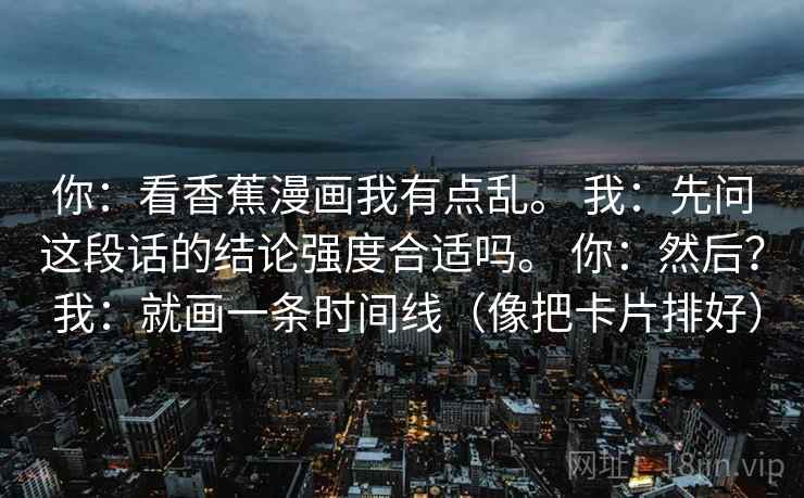 你:看香蕉漫画我有点乱。 我:先问这段话的结论强度合适吗。 你:然后? 我:就画一条时间线(像把卡片排好) 你:看香蕉漫画我有点乱。 我:先问这段话的结论强度合适吗。 你:然后? 我:就画一条时间线(像把卡片排好)