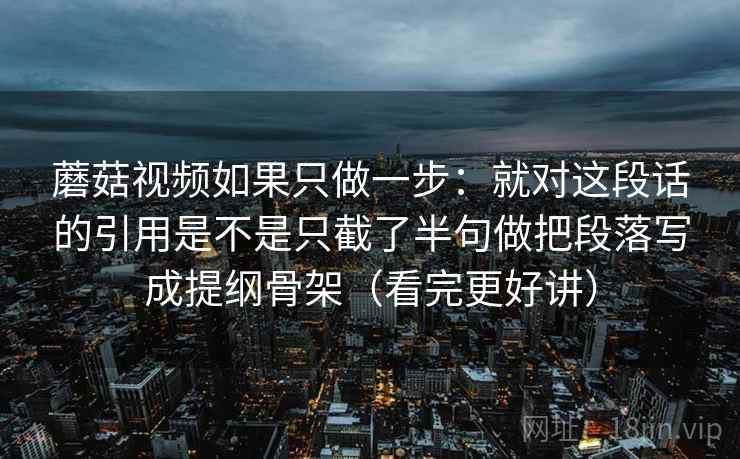 蘑菇视频如果只做一步:就对这段话的引用是不是只截了半句做把段落写成提纲骨架(看完更好讲) 蘑菇视频如果只做一步:就对这段话的引用是不是只截了半句做把段落写成提纲骨架(看完更好讲)