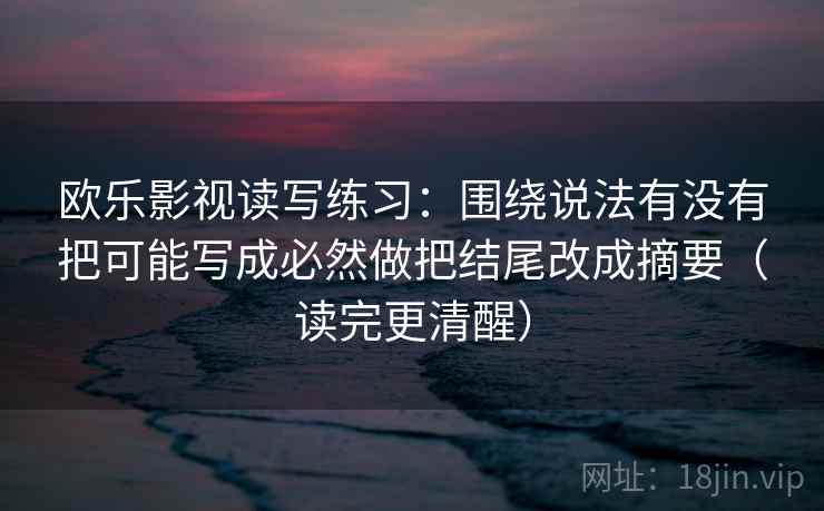 欧乐影视读写练习：围绕说法有没有把可能写成必然做把结尾改成摘要（读完更清醒）