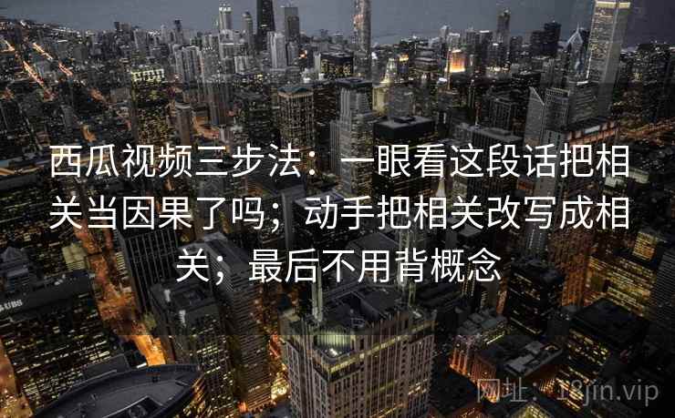 西瓜视频三步法：一眼看这段话把相关当因果了吗；动手把相关改写成相关；最后不用背概念