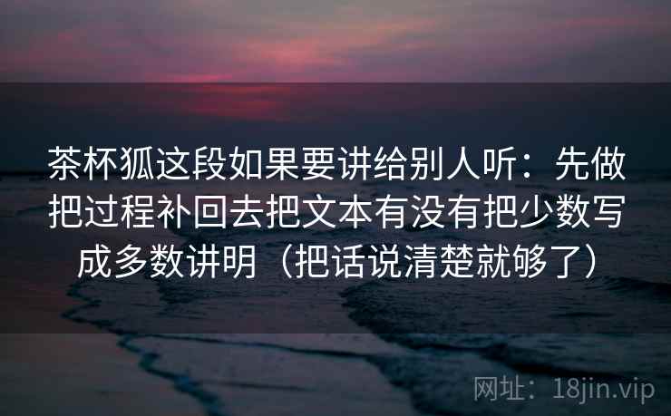茶杯狐这段如果要讲给别人听:先做把过程补回去把文本有没有把少数写成多数讲明(把话说清楚就够了) 茶杯狐这段如果要讲给别人听:先做把过程补回去把文本有没有把少数写成多数讲明(把话说清楚就够了)