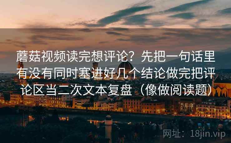 蘑菇视频读完想评论？先把一句话里有没有同时塞进好几个结论做完把评论区当二次文本复盘（像做阅读题）
